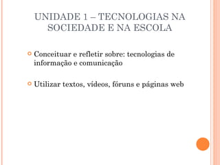 UNIDADE 1 – TECNOLOGIAS NA
      SOCIEDADE E NA ESCOLA

   Conceituar e refletir sobre: tecnologias de
    informação e comunicação

   Utilizar textos, vídeos, fóruns e páginas web
 