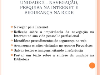 UNIDADE 2 – NAVEGAÇÃO,
     PESQUISA NA INTERNET E
       SEGURANÇA NA REDE


 Navegar pela Internet
 Reflexão sobre a importância da navegação na
  Internet na sua vida pessoal e profissional
 Identificar procedimentos de segurança na web

 Armazenar os sites visitados no recurso Favoritos

 Salvar textos e imagens, citando a referência

 Postar um texto sobre a síntese da unidade na
  Biblioteca
 