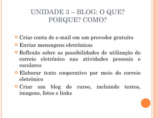 UNIDADE 3 – BLOG: O QUE?
          PORQUE? COMO?

 Criar conta de e-mail em um provedor gratuito
 Enviar mensagens eletrônicas

 Reflexão sobre as possibilidades de utilização do
  correio eletrônico nas atividades pessoais e
  escolares
 Elaborar texto cooperativo por meio do correio
  eletrônico
 Criar um blog do curso, incluindo textos,
  imagens, fotos e links
 