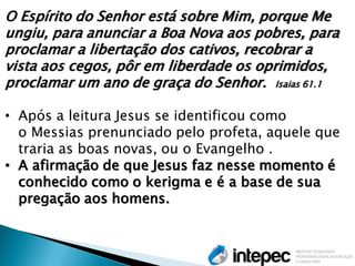 O Espírito do Senhor está sobre Mim, porque Me ungiu, para anunciar a Boa Nova aos pobres, para proclamar a libertação dos cativos, recobrar a vista aos cegos, pôr em liberdade os oprimidos, proclamar um ano de graça do Senhor. Isaias 61.1 
•Após a leitura Jesus se identificou como o Messias prenunciado pelo profeta, aquele que traria as boas novas, ou o Evangelho . 
•A afirmação de que Jesus faz nesse momento é conhecido como o kerigma e é a base de sua pregação aos homens.  