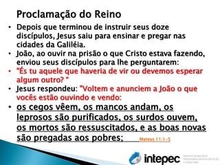 •Depois que terminou de instruir seus doze discípulos, Jesus saiu para ensinar e pregar nas cidades da Galiléia. 
•João, ao ouvir na prisão o que Cristo estava fazendo, enviou seus discípulos para lhe perguntarem: 
•"És tu aquele que haveria de vir ou devemos esperar algum outro? “ 
•Jesus respondeu: "Voltem e anunciem a João o que vocês estão ouvindo e vendo: 
•os cegos vêem, os mancos andam, os leprosos são purificados, os surdos ouvem, os mortos são ressuscitados, e as boas novas são pregadas aos pobres; Mateus 11:1-5 
Proclamação do Reino  