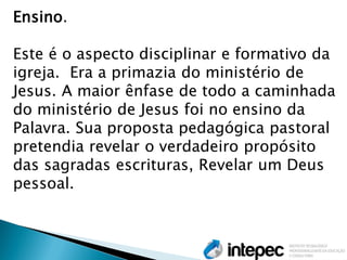Ensino. 
Este é o aspecto disciplinar e formativo da igreja. Era a primazia do ministério de Jesus. A maior ênfase de todo a caminhada do ministério de Jesus foi no ensino da Palavra. Sua proposta pedagógica pastoral pretendia revelar o verdadeiro propósito das sagradas escrituras, Revelar um Deus pessoal.  