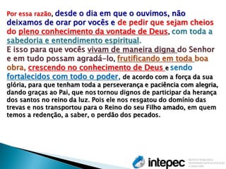 Por essa razão, desde o dia em que o ouvimos, não deixamos de orar por vocês e de pedir que sejam cheios do pleno conhecimento da vontade de Deus, com toda a sabedoria e entendimento espiritual. E isso para que vocês vivam de maneira digna do Senhor e em tudo possam agradá-lo, frutificando em toda boa obra, crescendo no conhecimento de Deus e sendo fortalecidos com todo o poder, de acordo com a força da sua glória, para que tenham toda a perseverança e paciência com alegria, dando graças ao Pai, que nos tornou dignos de participar da herança dos santos no reino da luz. Pois ele nos resgatou do domínio das trevas e nos transportou para o Reino do seu Filho amado, em quem temos a redenção, a saber, o perdão dos pecados.  