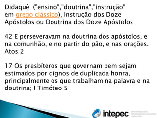 Didaquê ("ensino","doutrina","instrução" em grego clássico), Instrução dos Doze Apóstolos ou Doutrina dos Doze Apóstolos 42 E perseveravam na doutrina dos apóstolos, e na comunhão, e no partir do pão, e nas orações. Atos 2 17 Os presbíteros que governam bem sejam estimados por dignos de duplicada honra, principalmente os que trabalham na palavra e na doutrina; I Timóteo 5  
