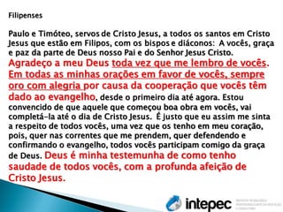 Filipenses 
Paulo e Timóteo, servos de Cristo Jesus, a todos os santos em Cristo Jesus que estão em Filipos, com os bispos e diáconos: A vocês, graça e paz da parte de Deus nosso Pai e do Senhor Jesus Cristo. Agradeço a meu Deus toda vez que me lembro de vocês. Em todas as minhas orações em favor de vocês, sempre oro com alegria por causa da cooperação que vocês têm dado ao evangelho, desde o primeiro dia até agora. Estou convencido de que aquele que começou boa obra em vocês, vai completá-la até o dia de Cristo Jesus. É justo que eu assim me sinta a respeito de todos vocês, uma vez que os tenho em meu coração, pois, quer nas correntes que me prendem, quer defendendo e confirmando o evangelho, todos vocês participam comigo da graça de Deus. Deus é minha testemunha de como tenho saudade de todos vocês, com a profunda afeição de Cristo Jesus.  