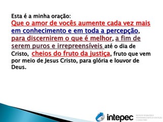 Esta é a minha oração: Que o amor de vocês aumente cada vez mais em conhecimento e em toda a percepção, para discernirem o que é melhor, a fim de serem puros e irrepreensíveis até o dia de Cristo, cheios do fruto da justiça, fruto que vem por meio de Jesus Cristo, para glória e louvor de Deus.  