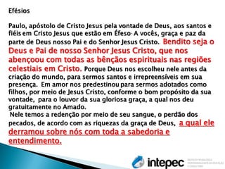 Efésios Paulo, apóstolo de Cristo Jesus pela vontade de Deus, aos santos e fiéis em Cristo Jesus que estão em Éfeso. A vocês, graça e paz da parte de Deus nosso Pai e do Senhor Jesus Cristo. Bendito seja o Deus e Pai de nosso Senhor Jesus Cristo, que nos abençoou com todas as bênçãos espirituais nas regiões celestiais em Cristo. Porque Deus nos escolheu nele antes da criação do mundo, para sermos santos e irrepreensíveis em sua presença. Em amor nos predestinou para sermos adotados como filhos, por meio de Jesus Cristo, conforme o bom propósito da sua vontade, para o louvor da sua gloriosa graça, a qual nos deu gratuitamente no Amado. Nele temos a redenção por meio de seu sangue, o perdão dos pecados, de acordo com as riquezas da graça de Deus, a qual ele derramou sobre nós com toda a sabedoria e entendimento.  