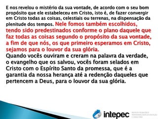 E nos revelou o mistério da sua vontade, de acordo com o seu bom propósito que ele estabeleceu em Cristo, isto é, de fazer convergir em Cristo todas as coisas, celestiais ou terrenas, na dispensação da plenitude dos tempos. Nele fomos também escolhidos, tendo sido predestinados conforme o plano daquele que faz todas as coisas segundo o propósito da sua vontade, a fim de que nós, os que primeiro esperamos em Cristo, sejamos para o louvor da sua glória. Quando vocês ouviram e creram na palavra da verdade, o evangelho que os salvou, vocês foram selados em Cristo com o Espírito Santo da promessa, que é a garantia da nossa herança até a redenção daqueles que pertencem a Deus, para o louvor da sua glória.  