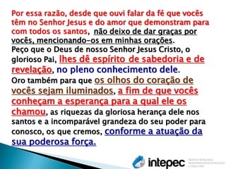 Por essa razão, desde que ouvi falar da fé que vocês têm no Senhor Jesus e do amor que demonstram para com todos os santos, não deixo de dar graças por vocês, mencionando-os em minhas orações. Peço que o Deus de nosso Senhor Jesus Cristo, o glorioso Pai, lhes dê espírito de sabedoria e de revelação, no pleno conhecimento dele. Oro também para que os olhos do coração de vocês sejam iluminados, a fim de que vocês conheçam a esperança para a qual ele os chamou, as riquezas da gloriosa herança dele nos santos e a incomparável grandeza do seu poder para conosco, os que cremos, conforme a atuação da sua poderosa força.  