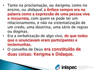 •Tanto na proclamação, ou kerigma, como no ensino, ou didaquê, a ênfase sempre era na palavra como a expressão de uma pessoa viva e ressurreta, com quem se pode ter um relacionamento, e não na sistematização de um credo, uma doutrina, uma série de regras ou dogmas. 
•Era a verbalização de algo vivo, de que todos que o anunciavam eram participantes e testemunhas. 
•O conselho de Deus era constituído de duas coisas: Kerigma e Didaque.  