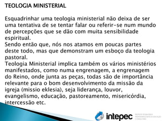 TEOLOGIA MINISTERIAL 
Esquadrinhar uma teologia ministerial não deixa de ser uma tentativa de se tentar falar ou referir-se num mundo de percepções que se dão com muita sensibilidade espiritual. 
Sendo então que, nós nos atamos em poucas partes deste todo, mas que demonstram um esboço da teologia pastoral. 
Teologia Ministerial implica também os vários ministérios manifestados, como numa engrenagem, a engrenagem do Reino, onde junta as peças, todas são de importância relevante para o bom desenvolvimento da missão da igreja (missio eklesia), seja liderança, louvor, evangelismo, educação, pastoreamento, misericórdia, intercessão etc.  