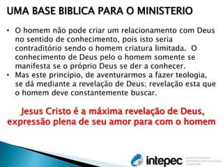 UMA BASE BIBLICA PARA O MINISTERIO 
•O homem não pode criar um relacionamento com Deus no sentido de conhecimento, pois isto seria contraditório sendo o homem criatura limitada. O conhecimento de Deus pelo o homem somente se manifesta se o próprio Deus se der a conhecer. 
•Mas este princípio, de aventurarmos a fazer teologia, se dá mediante a revelação de Deus; revelação esta que o homem deve constantemente buscar. Jesus Cristo é a máxima revelação de Deus, expressão plena de seu amor para com o homem  