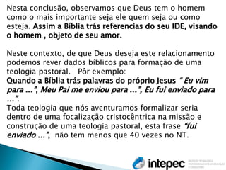 Nesta conclusão, observamos que Deus tem o homem como o mais importante seja ele quem seja ou como esteja. Assim a Bíblia trás referencias do seu IDE, visando o homem , objeto de seu amor. 
Neste contexto, de que Deus deseja este relacionamento podemos rever dados bíblicos para formação de uma teologia pastoral. Pôr exemplo: 
Quando a Bíblia trás palavras do próprio Jesus “ Eu vim para ...”, Meu Pai me enviou para ...”, Eu fui enviado para ...”. 
Toda teologia que nós aventuramos formalizar seria dentro de uma focalização cristocêntrica na missão e construção de uma teologia pastoral, esta frase “fui enviado ...”, não tem menos que 40 vezes no NT.  
