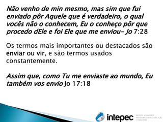 Não venho de min mesmo, mas sim que fui enviado pôr Aquele que é verdadeiro, o qual vocês não o conhecem, Eu o conheço pôr que procedo dEle e foi Ele que me enviou- Jo 7:28 
Os termos mais importantes ou destacados são enviar ou vir, e são termos usados constantemente. 
Assim que, como Tu me enviaste ao mundo, Eu também vos envio Jo 17:18 
 