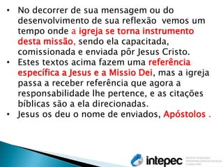 •No decorrer de sua mensagem ou do desenvolvimento de sua reflexão vemos um tempo onde a igreja se torna instrumento desta missão, sendo ela capacitada, comissionada e enviada pôr Jesus Cristo. 
•Estes textos acima fazem uma referência específica a Jesus e a Missio Dei, mas a igreja passa a receber referência que agora a responsabilidade lhe pertence, e as citações bíblicas são a ela direcionadas. 
•Jesus os deu o nome de enviados, Apóstolos .  