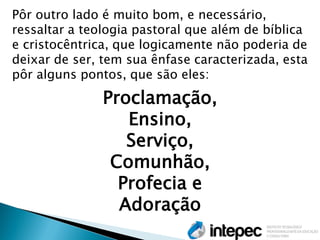 Pôr outro lado é muito bom, e necessário, ressaltar a teologia pastoral que além de bíblica e cristocêntrica, que logicamente não poderia de deixar de ser, tem sua ênfase caracterizada, esta pôr alguns pontos, que são eles: 
Proclamação, 
Ensino, 
Serviço, 
Comunhão, 
Profecia e 
Adoração  