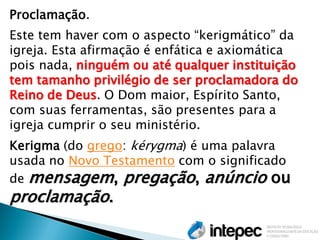 Proclamação. Este tem haver com o aspecto “kerigmático” da igreja. Esta afirmação é enfática e axiomática pois nada, ninguém ou até qualquer instituição tem tamanho privilégio de ser proclamadora do Reino de Deus. O Dom maior, Espírito Santo, com suas ferramentas, são presentes para a igreja cumprir o seu ministério. Kerigma (do grego: kérygma) é uma palavra usada no Novo Testamento com o significado de mensagem, pregação, anúncio ou proclamação.  