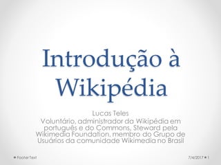Introdução à
Wikipédia
Lucas Teles
Voluntário, administrador da Wikipédia em
português e do Commons, Steward pela
Wikimedia Foundation, membro do Grupo de
Usuários da comunidade Wikimedia no Brasil
7/4/2017 1Footer Text
 