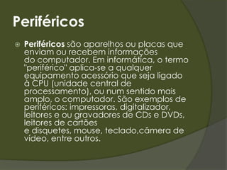 Placa Mãe: É uma placa de circuito impresso, que serve como base para a instalação dos demais componentes de um computador, como o processador, memória RAM, os circuitos de apoio, as placas controladoras, os slots do barramento e o chip set.