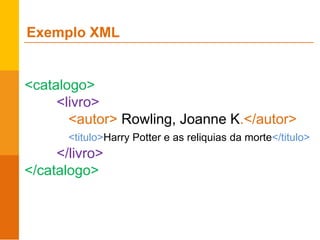 Exemplo XML
<catalogo>
<livro>
<autor> Rowling, Joanne K.</autor>
<titulo>Harry Potter e as reliquias da morte</titulo>
</livro>
</catalogo>
 