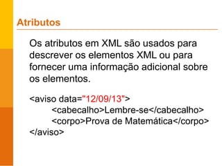 Os atributos em XML são usados para
descrever os elementos XML ou para
fornecer uma informação adicional sobre
os elementos.
<aviso data="12/09/13">
<cabecalho>Lembre-se</cabecalho>
<corpo>Prova de Matemática</corpo>
</aviso>
Atributos
 