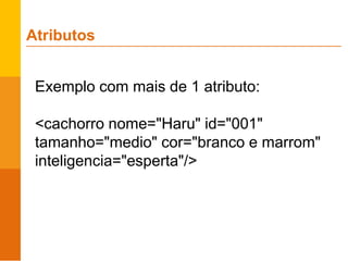 Exemplo com mais de 1 atributo:
<cachorro nome="Haru" id="001"
tamanho="medio" cor="branco e marrom"
inteligencia="esperta"/>
Atributos
 