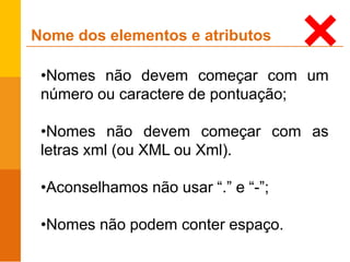 •Nomes não devem começar com um
número ou caractere de pontuação;
•Nomes não devem começar com as
letras xml (ou XML ou Xml).
•Aconselhamos não usar “.” e “-”;
•Nomes não podem conter espaço.
Nome dos elementos e atributos
 
