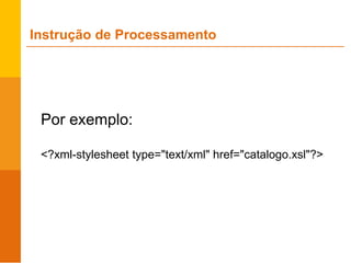 Por exemplo:
<?xml-stylesheet type="text/xml" href="catalogo.xsl"?>
Instrução de Processamento
 