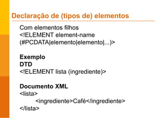 Com elementos filhos
<!ELEMENT element-name
(#PCDATA|elemento|elemento|...)>
Exemplo
DTD
<!ELEMENT lista (ingrediente)>
Documento XML
<lista>
<ingrediente>Café</ingrediente>
</lista>
Declaração de (tipos de) elementos
 