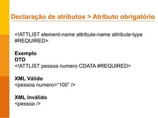 <!ATTLIST element-name attribute-name attribute-type
#REQUIRED>
Exemplo
DTD
<!ATTLIST pessoa numero CDATA #REQUIRED>
XML Válido
<pessoa numero=“100” />
XML Inválido
<pessoa />
Declaração de atributos > Atributo obrigatório
 