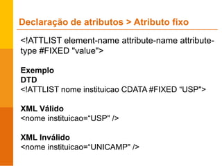 <!ATTLIST element-name attribute-name attribute-
type #FIXED "value">
Exemplo
DTD
<!ATTLIST nome instituicao CDATA #FIXED “USP">
XML Válido
<nome instituicao=“USP" />
XML Inválido
<nome instituicao=“UNICAMP" />
Declaração de atributos > Atributo fixo
 