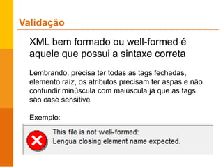 XML bem formado ou well-formed é
aquele que possui a sintaxe correta
Lembrando: precisa ter todas as tags fechadas,
elemento raíz, os atributos precisam ter aspas e não
confundir minúscula com maiúscula já que as tags
são case sensitive
Exemplo:
Validação
 