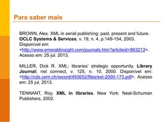 BROWN, Alex. XML in serial publishing: past, present and future.
OCLC Systems & Services, v. 19, n. 4, p.149-154, 2003.
Disponível em:
<http://www.emeraldinsight.com/journals.htm?articleid=863213>.
Acesso em: 25 jul. 2013.
MILLER, Dick R. XML: libraries’ strategic opportunity. Library
Journal: net connect, v. 125, n. 10, 2000. Disponível em:
<http://cds.cern.ch/record/450652/files/ext-2000-173.pdf>. Acesso
em: 25 jul. 2013.
TENNANT, Roy. XML in libraries. New York: Neal-Schuman
Publishers, 2002.
Para saber mais
 