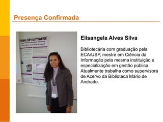 Presença Confirmada
Elisangela Alves Silva
Bibliotecária com graduação pela
ECA/USP, mestre em Ciência da
Informação pela mesma instituição e
especialização em gestão pública
Atualmente trabalha como supervisora
de Acervo da Biblioteca Mário de
Andrade.
 