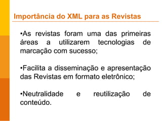 •As revistas foram uma das primeiras
áreas a utilizarem tecnologias de
marcação com sucesso;
•Facilita a disseminação e apresentação
das Revistas em formato eletrônico;
•Neutralidade e reutilização de
conteúdo.
Importância do XML para as Revistas
 