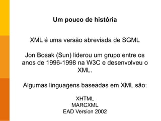 Um pouco de história
XML é uma versão abreviada de SGML
Jon Bosak (Sun) liderou um grupo entre os
anos de 1996-1998 na W3C e desenvolveu o
XML.
Algumas linguagens baseadas em XML são:
XHTML
MARCXML
EAD Version 2002
 