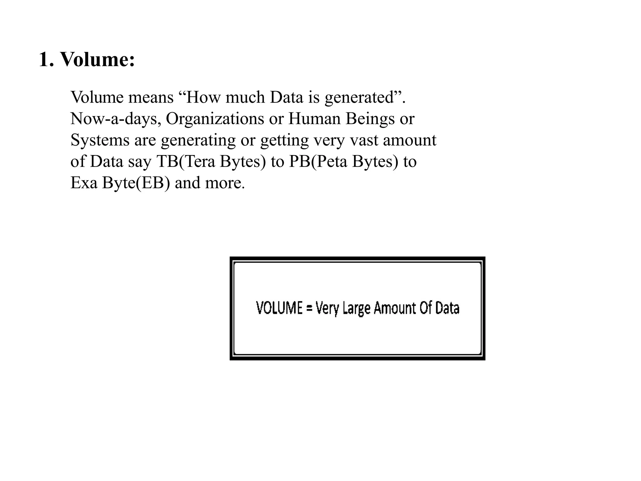 1. Volume: Volume means “How much Data is generated”. Now-a-days, Organizations or Human Beings or Systems are generating or getting very vast amount of Data say TB(Tera Bytes) to PB(Peta Bytes) to Exa Byte(EB) and more. 