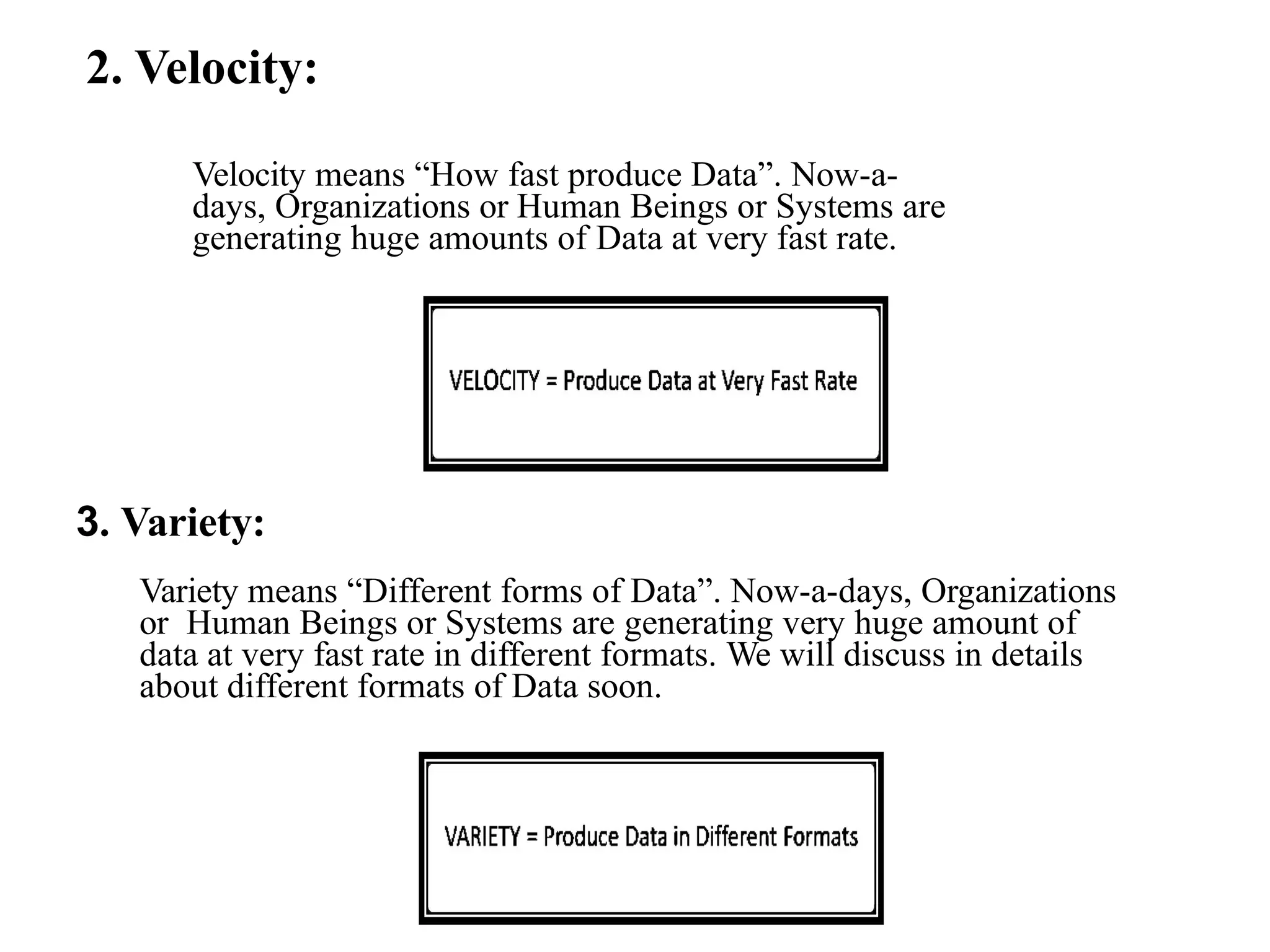 2. Velocity: Velocity means “How fast produce Data”. Now-a- days, Organizations or Human Beings or Systems are generating huge amounts of Data at very fast rate. 3. Variety: Variety means “Different forms of Data”. Now-a-days, Organizations or Human Beings or Systems are generating very huge amount of data at very fast rate in different formats. We will discuss in details about different formats of Data soon. 