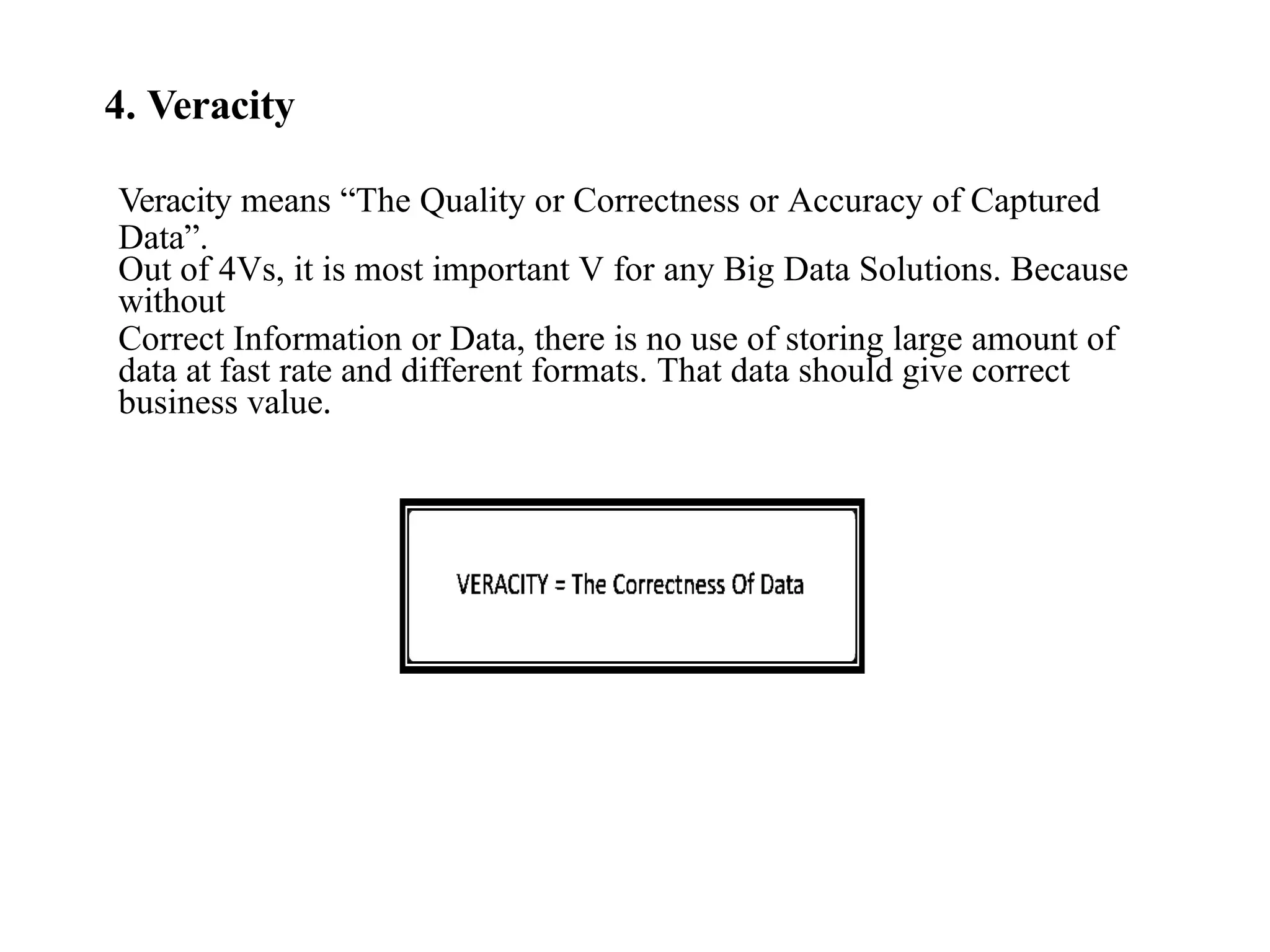 4. Veracity Veracity means “The Quality or Correctness or Accuracy of Captured Data”. Out of 4Vs, it is most important V for any Big Data Solutions. Because without Correct Information or Data, there is no use of storing large amount of data at fast rate and different formats. That data should give correct business value. 