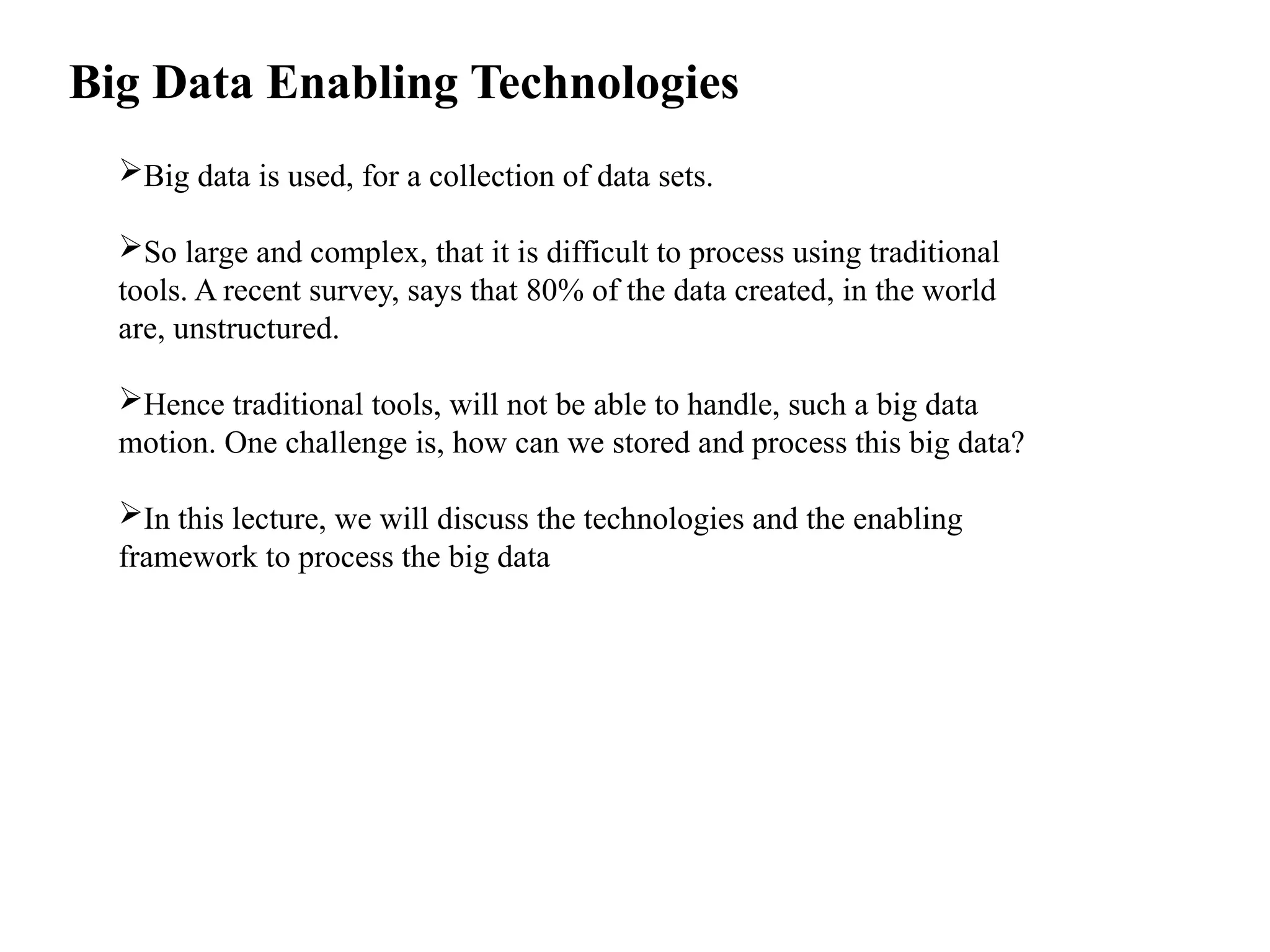 Big Data Enabling Technologies Big data is used, for a collection of data sets. So large and complex, that it is difficult to process using traditional tools. A recent survey, says that 80% of the data created, in the world are, unstructured. Hence traditional tools, will not be able to handle, such a big data motion. One challenge is, how can we stored and process this big data? In this lecture, we will discuss the technologies and the enabling framework to process the big data 