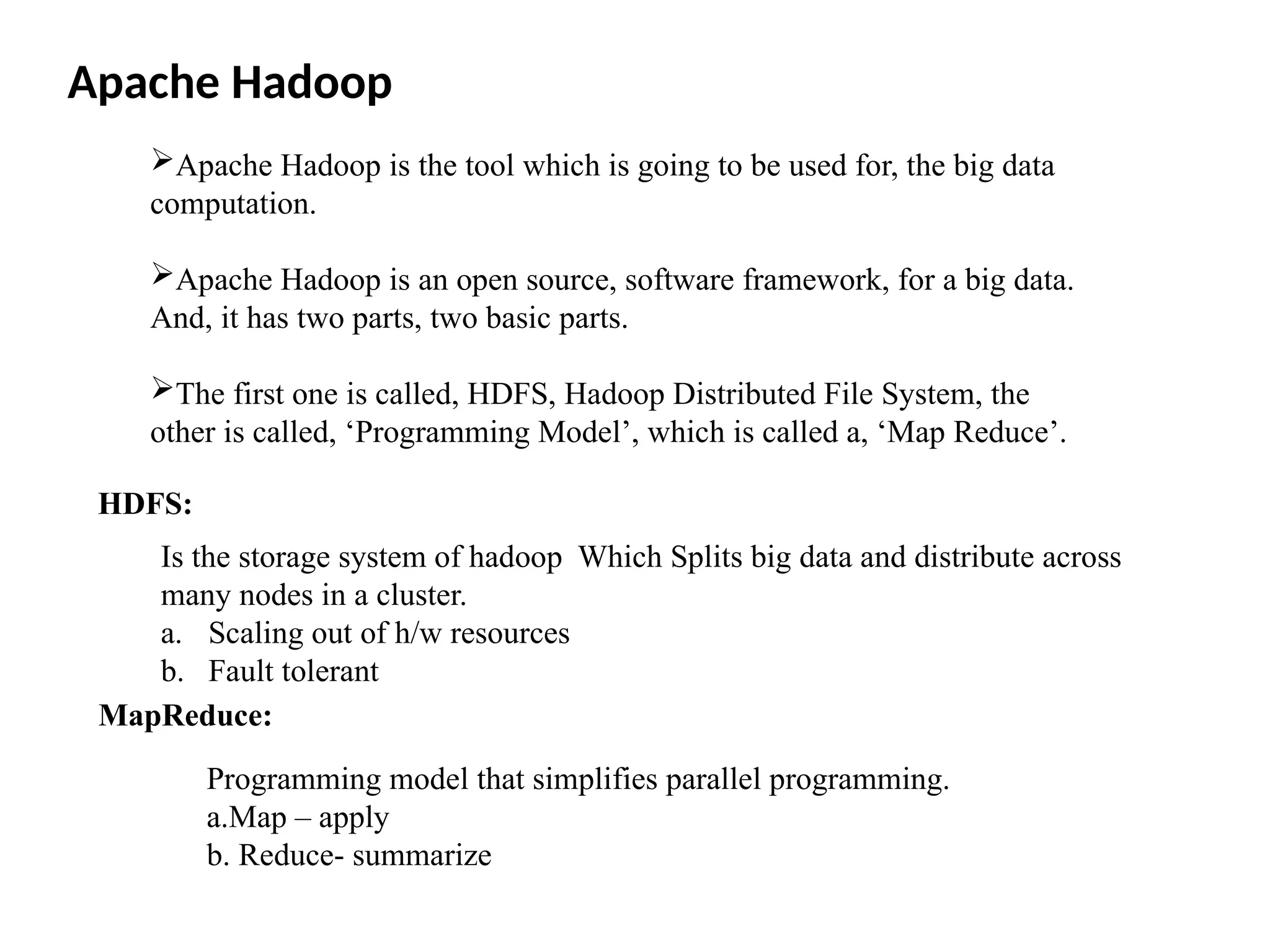 Apache Hadoop is the tool which is going to be used for, the big data computation. Apache Hadoop is an open source, software framework, for a big data. And, it has two parts, two basic parts. The first one is called, HDFS, Hadoop Distributed File System, the other is called, ‘Programming Model’, which is called a, ‘Map Reduce’. Apache Hadoop HDFS: Is the storage system of hadoop Which Splits big data and distribute across many nodes in a cluster. a. Scaling out of h/w resources b. Fault tolerant MapReduce: Programming model that simplifies parallel programming. a.Map – apply b. Reduce- summarize 