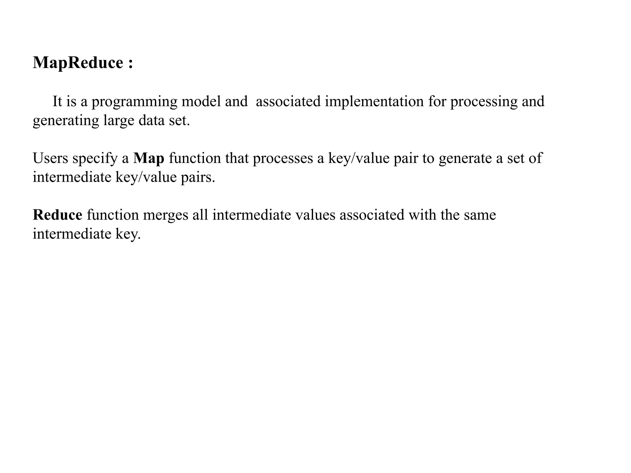 MapReduce : It is a programming model and associated implementation for processing and generating large data set. Users specify a Map function that processes a key/value pair to generate a set of intermediate key/value pairs. Reduce function merges all intermediate values associated with the same intermediate key. 