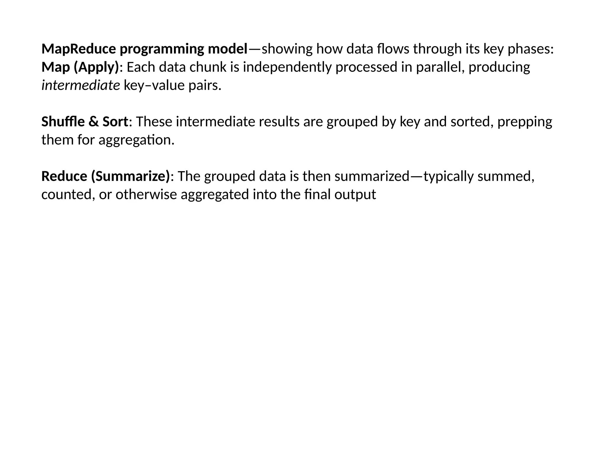 MapReduce programming model—showing how data flows through its key phases: Map (Apply): Each data chunk is independently processed in parallel, producing intermediate key–value pairs. Shuffle & Sort: These intermediate results are grouped by key and sorted, prepping them for aggregation. Reduce (Summarize): The grouped data is then summarized—typically summed, counted, or otherwise aggregated into the final output 