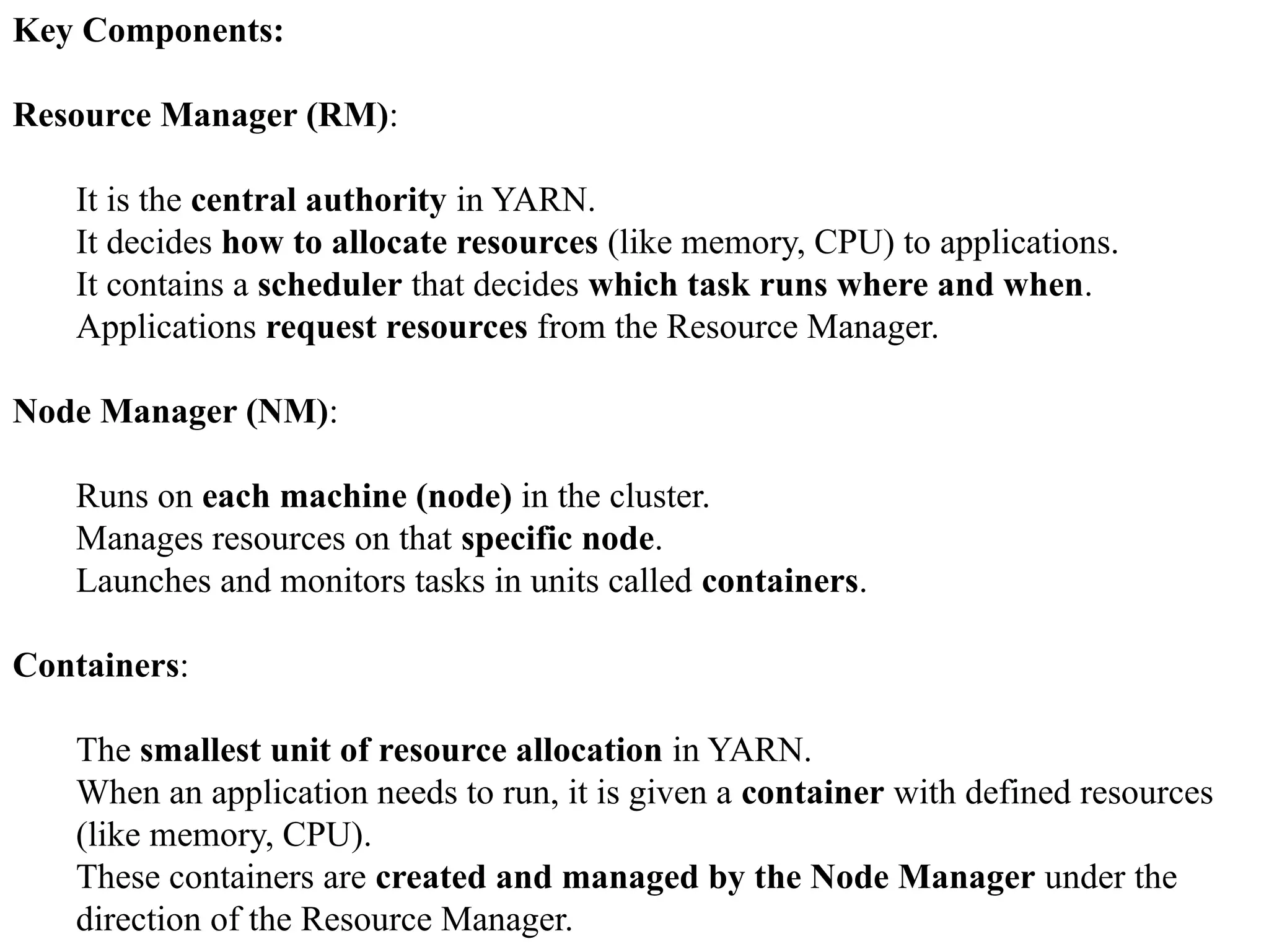 Key Components: Resource Manager (RM): It is the central authority in YARN. It decides how to allocate resources (like memory, CPU) to applications. It contains a scheduler that decides which task runs where and when. Applications request resources from the Resource Manager. Node Manager (NM): Runs on each machine (node) in the cluster. Manages resources on that specific node. Launches and monitors tasks in units called containers. Containers: The smallest unit of resource allocation in YARN. When an application needs to run, it is given a container with defined resources (like memory, CPU). These containers are created and managed by the Node Manager under the direction of the Resource Manager. 