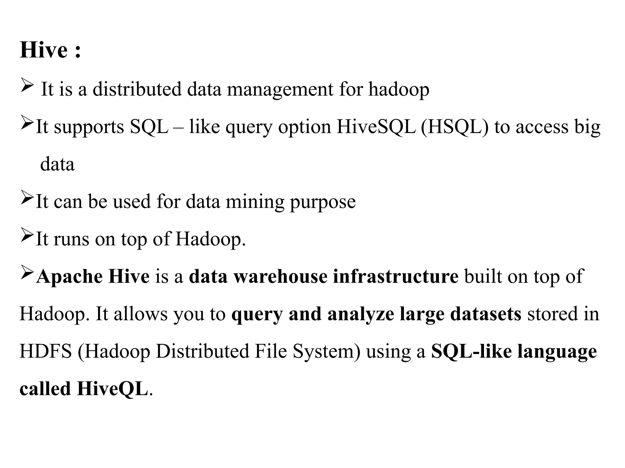 Hive :  It is a distributed data management for hadoop It supports SQL – like query option HiveSQL (HSQL) to access big data It can be used for data mining purpose It runs on top of Hadoop. Apache Hive is a data warehouse infrastructure built on top of Hadoop. It allows you to query and analyze large datasets stored in HDFS (Hadoop Distributed File System) using a SQL-like language called HiveQL. 