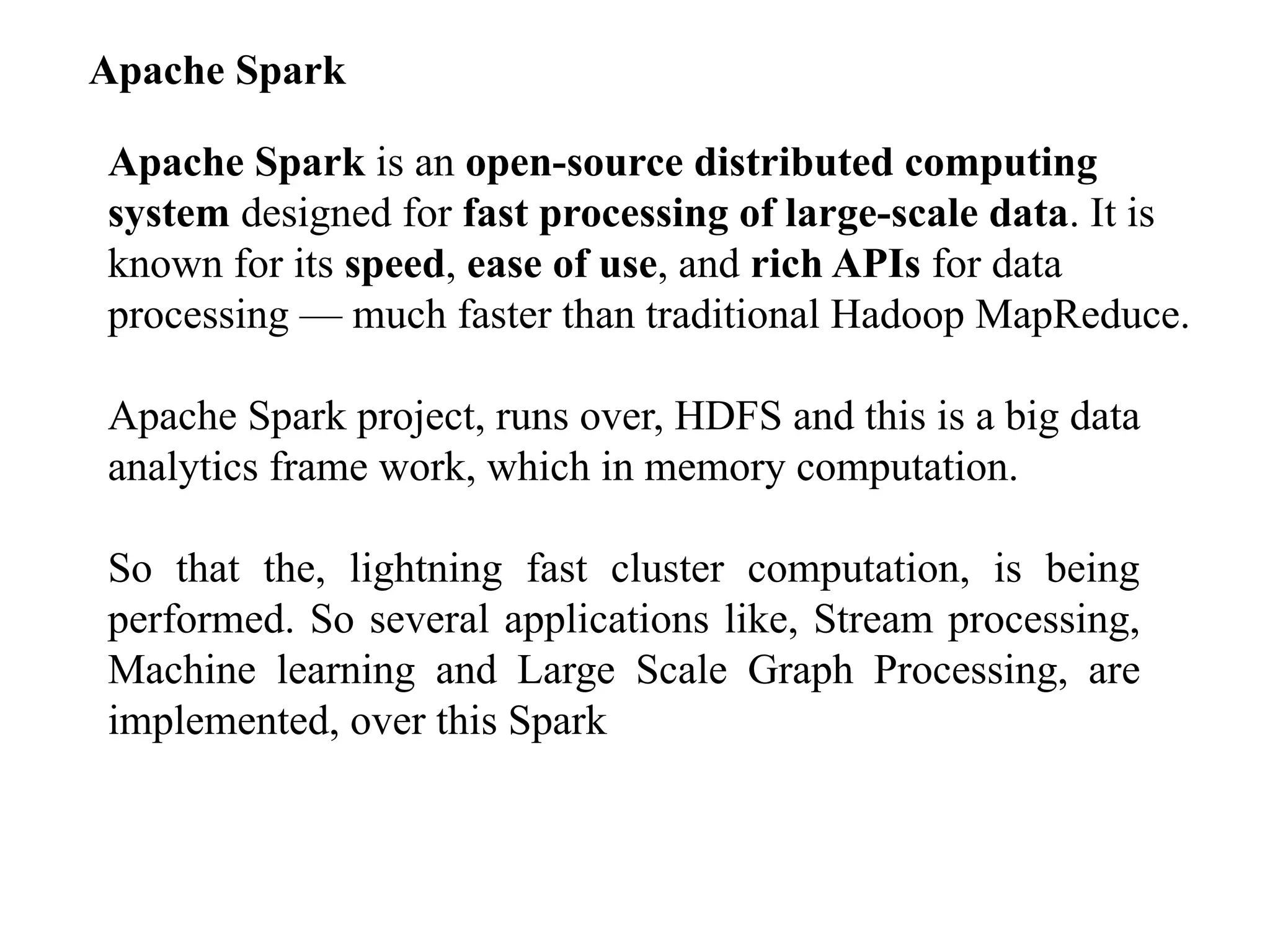 Apache Spark Apache Spark is an open-source distributed computing system designed for fast processing of large-scale data. It is known for its speed, ease of use, and rich APIs for data processing — much faster than traditional Hadoop MapReduce. Apache Spark project, runs over, HDFS and this is a big data analytics frame work, which in memory computation. So that the, lightning fast cluster computation, is being performed. So several applications like, Stream processing, Machine learning and Large Scale Graph Processing, are implemented, over this Spark 
