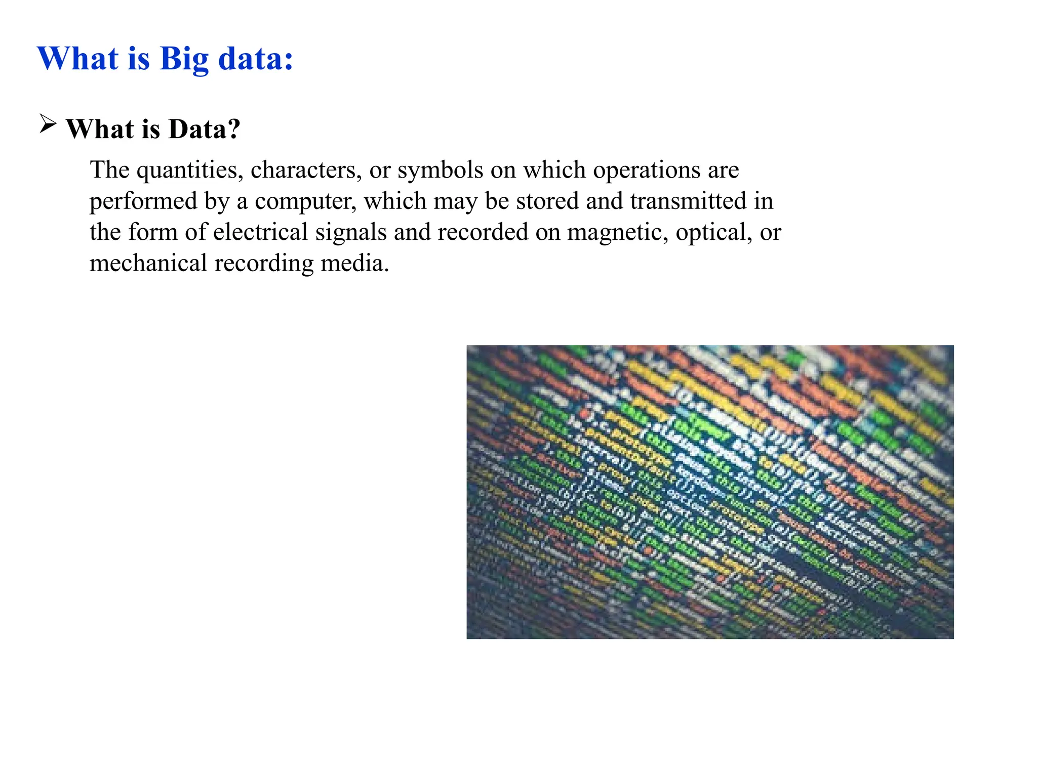 What is Big data:  What is Data? The quantities, characters, or symbols on which operations are performed by a computer, which may be stored and transmitted in the form of electrical signals and recorded on magnetic, optical, or mechanical recording media. 
