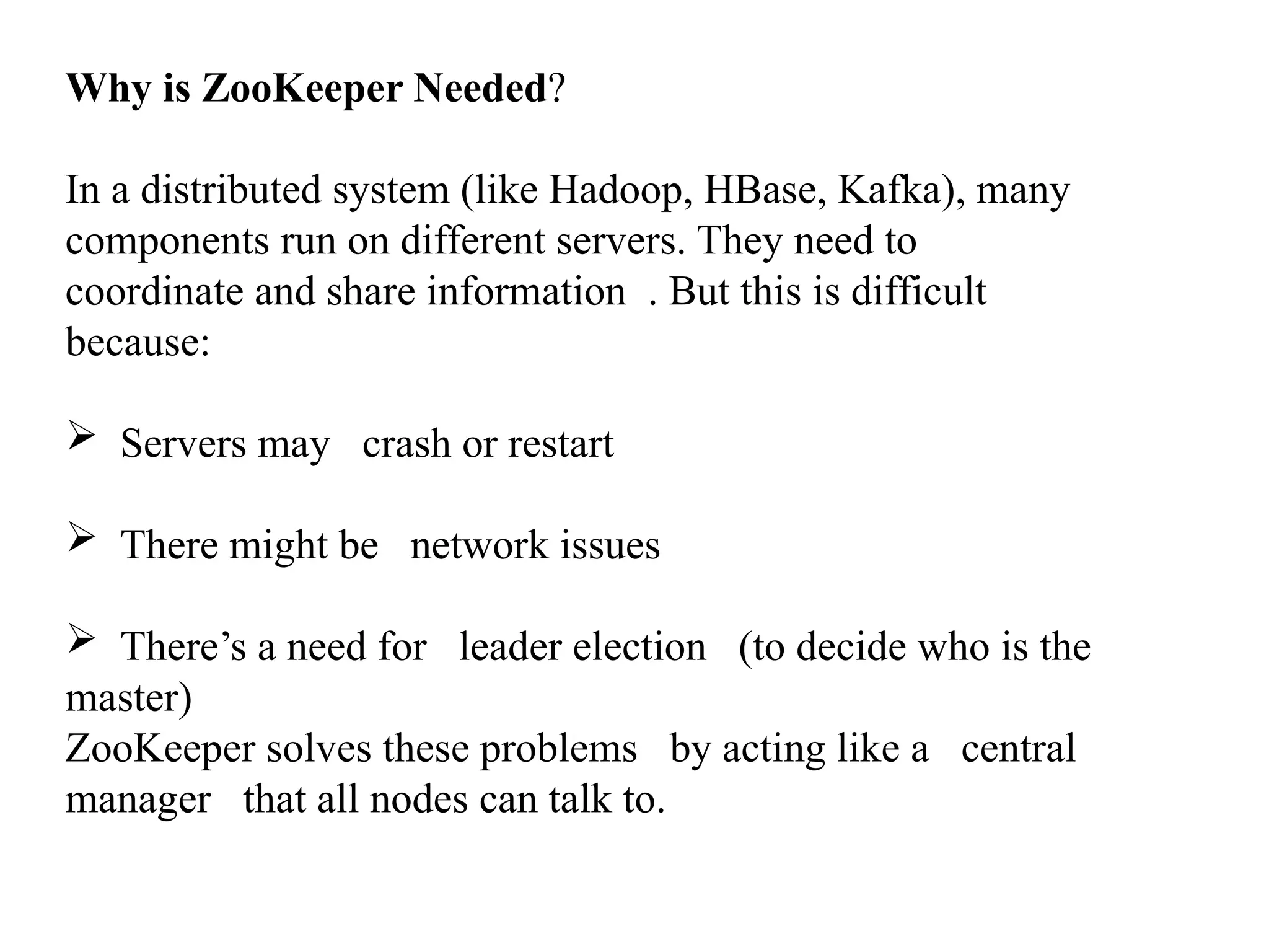 Why is ZooKeeper Needed? In a distributed system (like Hadoop, HBase, Kafka), many components run on different servers. They need to coordinate and share information . But this is difficult because:  Servers may crash or restart  There might be network issues  There’s a need for leader election (to decide who is the master) ZooKeeper solves these problems by acting like a central manager that all nodes can talk to. 