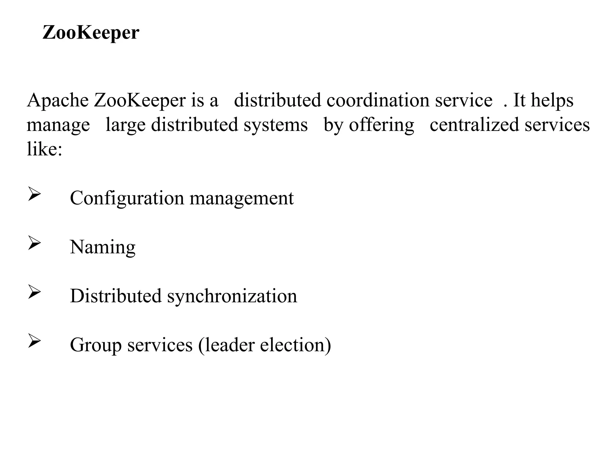 Apache ZooKeeper is a distributed coordination service . It helps manage large distributed systems by offering centralized services like:  Configuration management  Naming  Distributed synchronization  Group services (leader election) ZooKeeper 