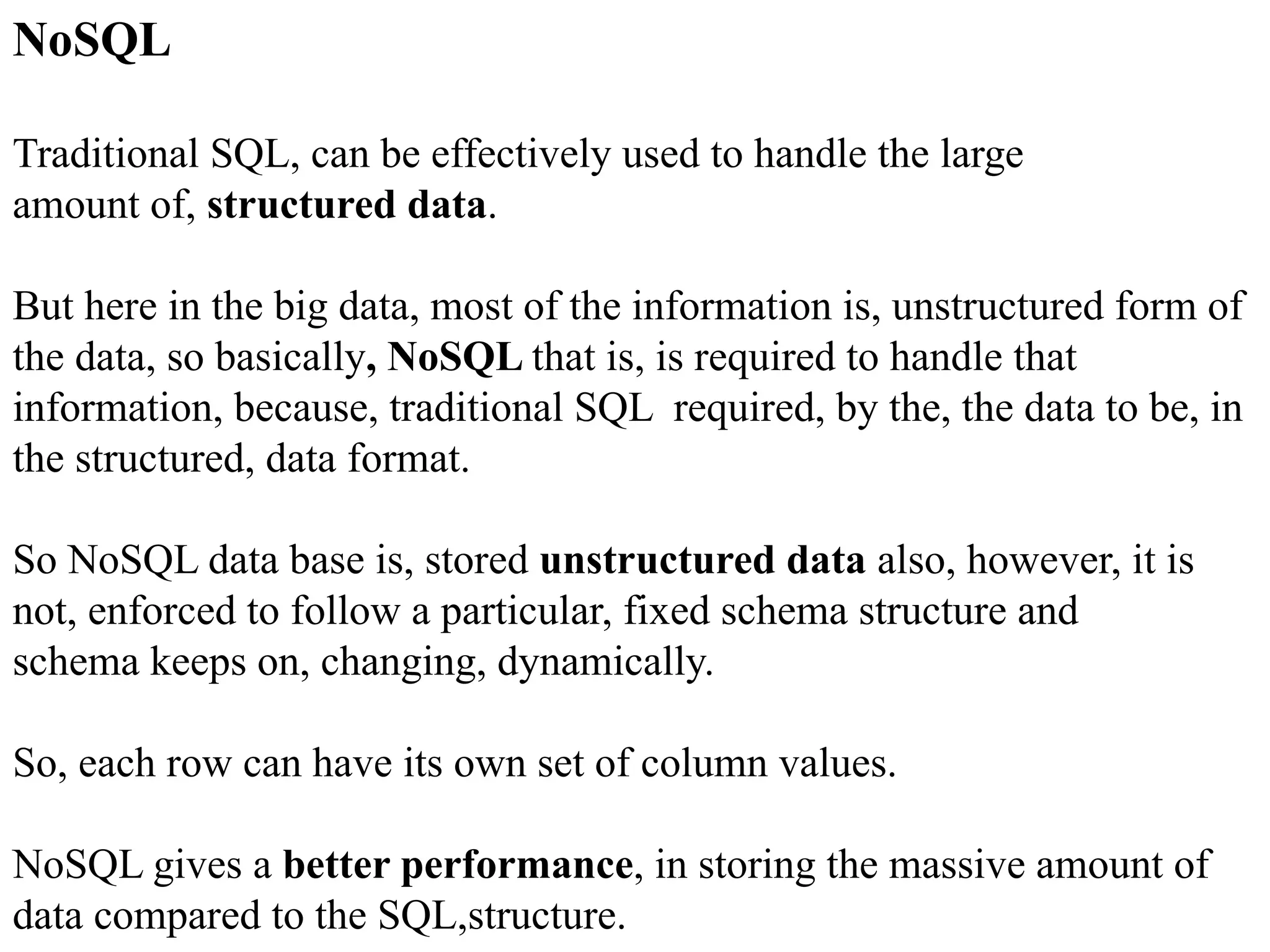 NoSQL Traditional SQL, can be effectively used to handle the large amount of, structured data. But here in the big data, most of the information is, unstructured form of the data, so basically, NoSQL that is, is required to handle that information, because, traditional SQL required, by the, the data to be, in the structured, data format. So NoSQL data base is, stored unstructured data also, however, it is not, enforced to follow a particular, fixed schema structure and schema keeps on, changing, dynamically. So, each row can have its own set of column values. NoSQL gives a better performance, in storing the massive amount of data compared to the SQL,structure. 